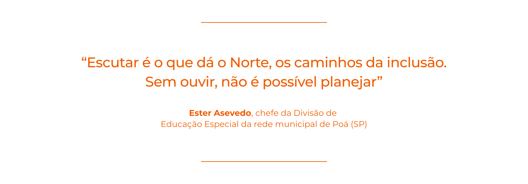 Imagem com fundo branco e texto em laranja com a citação: “Escutar é o que dá o Norte, os caminhos da inclusão. Sem ouvir, não é possível planejar”. Abaixo, a autoria: Ester Azevedo, chefe da Divisão de Educação Especial da rede municipal de Poá, São Paulo. escuta ativa na gestão escolar