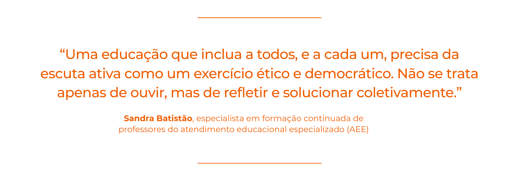 Card com fundo branco e linhas horizontais finas em laranja no topo e na base. No centro, citação em texto grande na cor laranja: “Uma educação que inclua a todos, e a cada um, precisa da escuta ativa como um exercício ético e democrático. Não se trata apenas de ouvir, mas de refletir e solucionar coletivamente.” Abaixo do texto, aparece o nome Sandra Batistão em destaque e, logo abaixo, a identificação “especialista em formação continuada de professores do atendimento educacional especializado (AEE)”. escuta ativa na gestão escolar